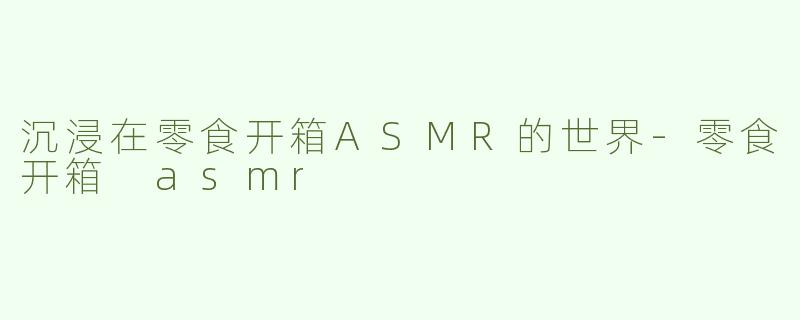 沉浸在零食开箱ASMR的世界-零食开箱 asmr