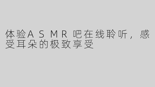 体验ASMR吧在线聆听，感受耳朵的极致享受