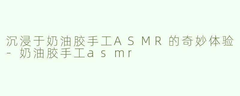 沉浸于奶油胶手工ASMR的奇妙体验-奶油胶手工asmr