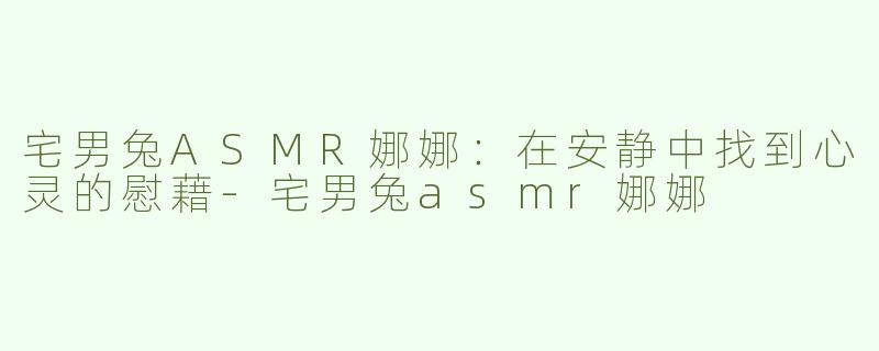 宅男兔ASMR娜娜：在安静中找到心灵的慰藉-宅男兔asmr娜娜