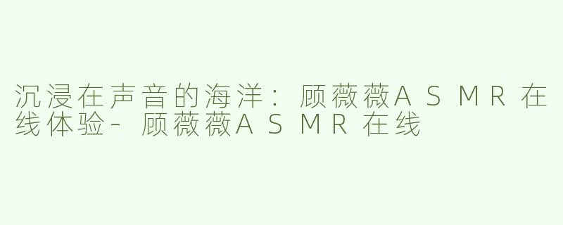 沉浸在声音的海洋：顾薇薇ASMR在线体验