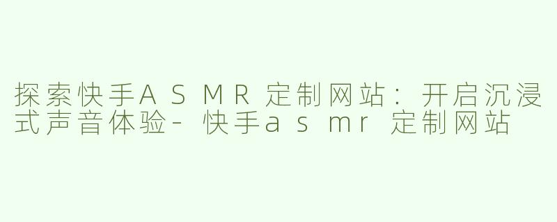 探索快手ASMR定制网站：开启沉浸式声音体验-快手asmr定制网站