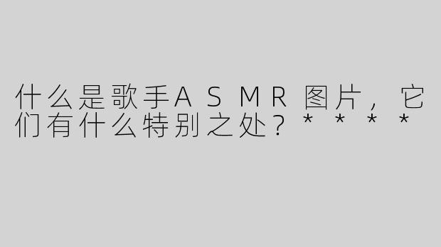什么是歌手ASMR图片，它们有什么特别之处？****
