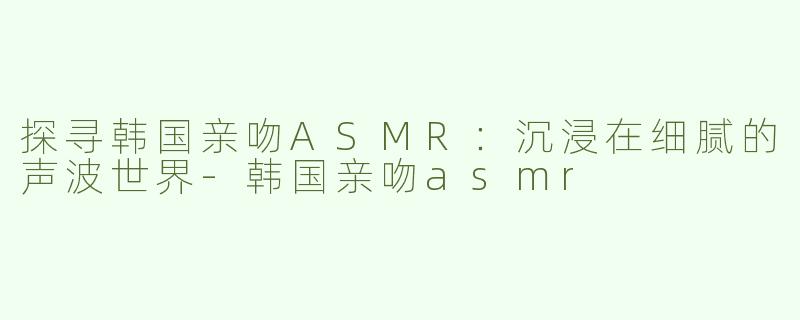 探寻韩国亲吻ASMR：沉浸在细腻的声波世界-韩国亲吻asmr