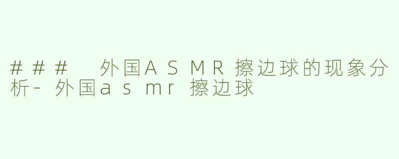 ### 外国ASMR擦边球的现象分析-外国asmr擦边球