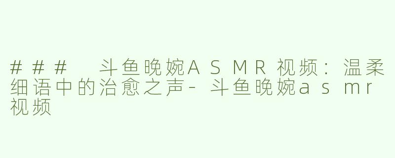 ### 斗鱼晚婉ASMR视频：温柔细语中的治愈之声-斗鱼晚婉asmr视频
