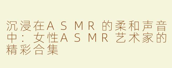 沉浸在ASMR的柔和声音中：女性ASMR艺术家的精彩合集