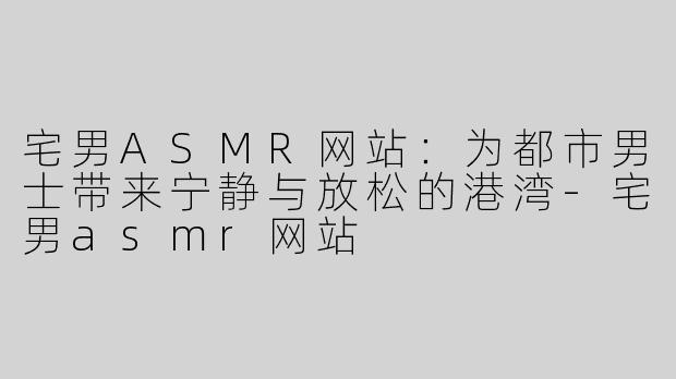 宅男ASMR网站：为都市男士带来宁静与放松的港湾-宅男asmr网站