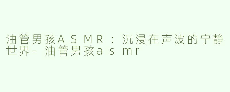 油管男孩ASMR：沉浸在声波的宁静世界-油管男孩asmr