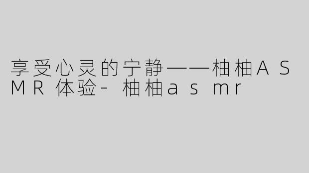 享受心灵的宁静——柚柚ASMR体验-柚柚asmr