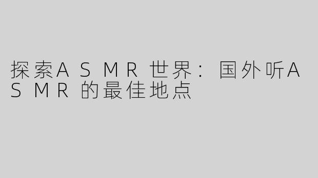 探索ASMR世界：国外听ASMR的最佳地点
