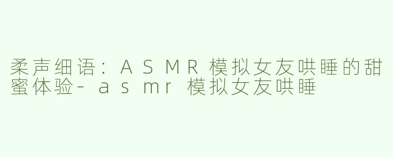 柔声细语：ASMR模拟女友哄睡的甜蜜体验-asmr模拟女友哄睡