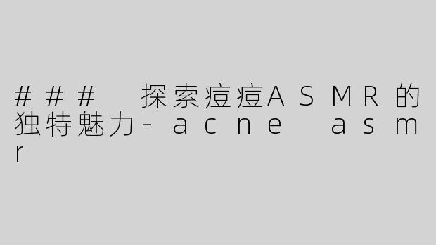 ### 探索痘痘ASMR的独特魅力-acne asmr