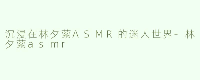 沉浸在林夕萦ASMR的迷人世界-林夕萦asmr