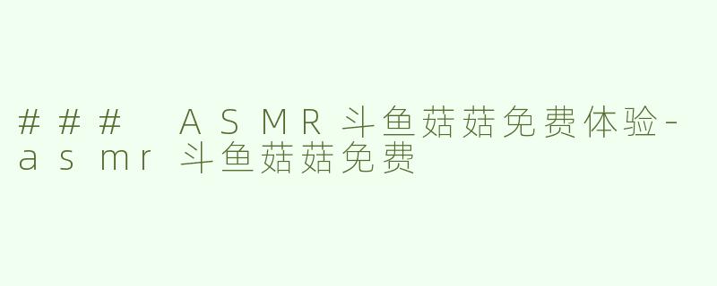 ### ASMR斗鱼菇菇免费体验-asmr斗鱼菇菇免费