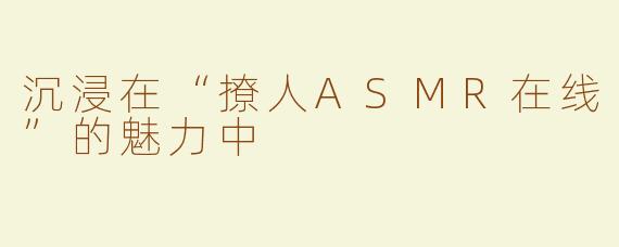 沉浸在“撩人ASMR在线”的魅力中