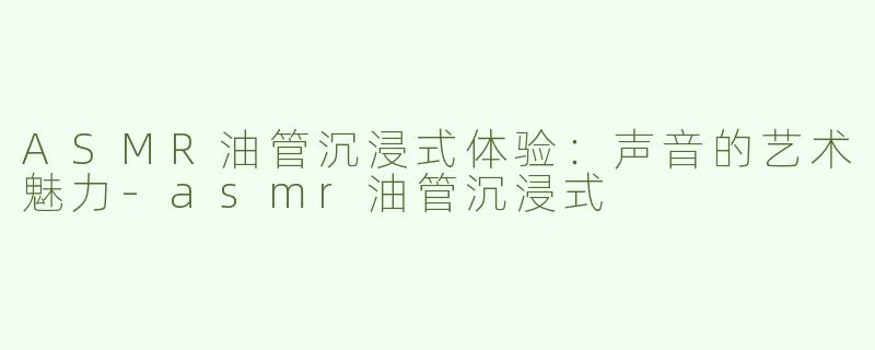 ASMR油管沉浸式体验：声音的艺术魅力-asmr油管沉浸式