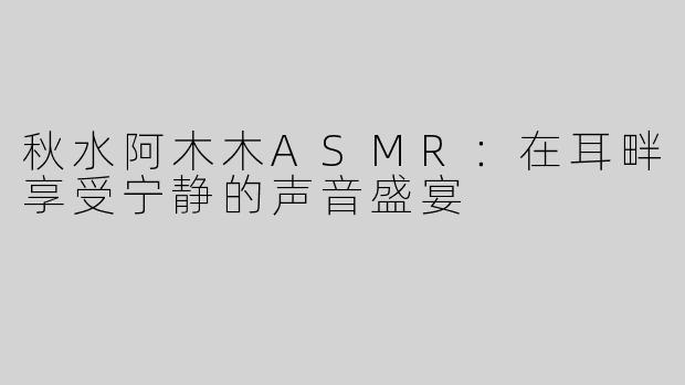 秋水阿木木ASMR：在耳畔享受宁静的声音盛宴