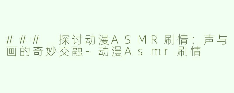 ### 探讨动漫ASMR刷情：声与画的奇妙交融-动漫Asmr刷情
