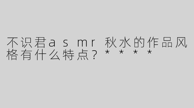 不识君asmr秋水的作品风格有什么特点？****