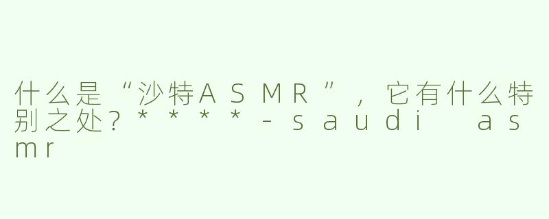 什么是“沙特ASMR”，它有什么特别之处？****