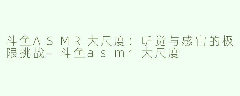 斗鱼ASMR大尺度：听觉与感官的极限挑战-斗鱼asmr大尺度