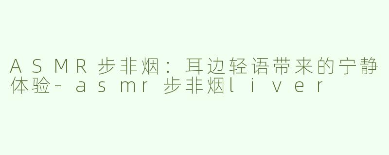 ASMR步非烟：耳边轻语带来的宁静体验-asmr步非烟liver