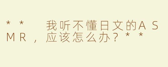 ** 我听不懂日文的ASMR，应该怎么办？**
