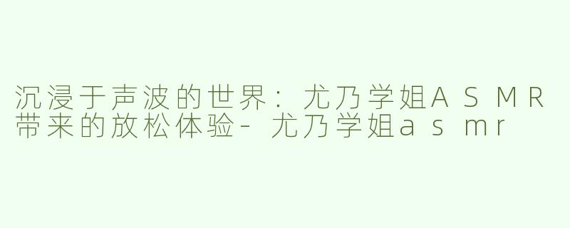 沉浸于声波的世界：尤乃学姐ASMR带来的放松体验-尤乃学姐asmr