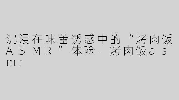 沉浸在味蕾诱惑中的“烤肉饭ASMR”体验-烤肉饭asmr