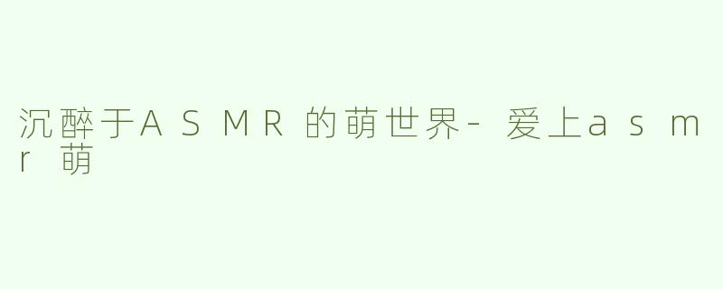 沉醉于ASMR的萌世界-爱上asmr萌
