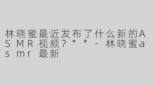 林晓蜜最近发布了什么新的ASMR视频？**