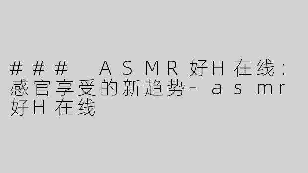 ### ASMR好H在线：感官享受的新趋势-asmr好H在线