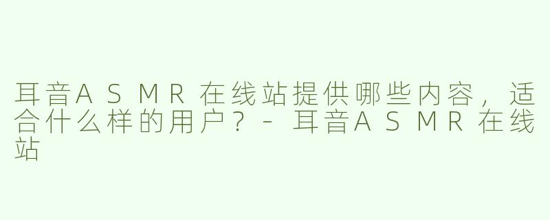 耳音ASMR在线站提供哪些内容，适合什么样的用户？-耳音ASMR在线站