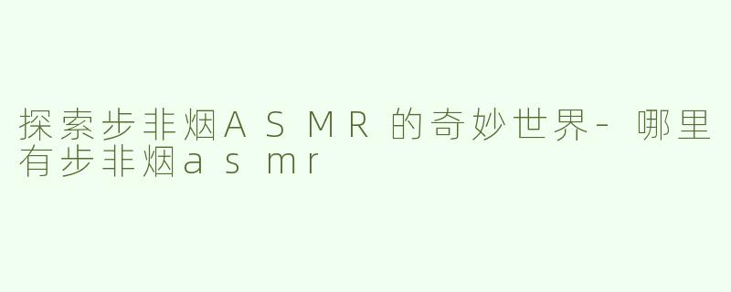 探索步非烟ASMR的奇妙世界-哪里有步非烟asmr