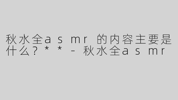 秋水全asmr的内容主要是什么？**