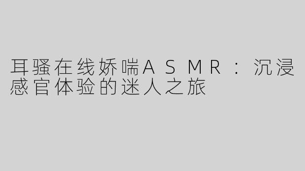耳骚在线娇喘ASMR：沉浸感官体验的迷人之旅
