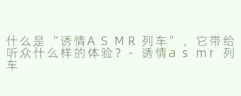 什么是“诱情ASMR列车”，它带给听众什么样的体验？