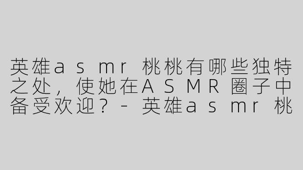 英雄asmr桃桃有哪些独特之处，使她在ASMR圈子中备受欢迎？