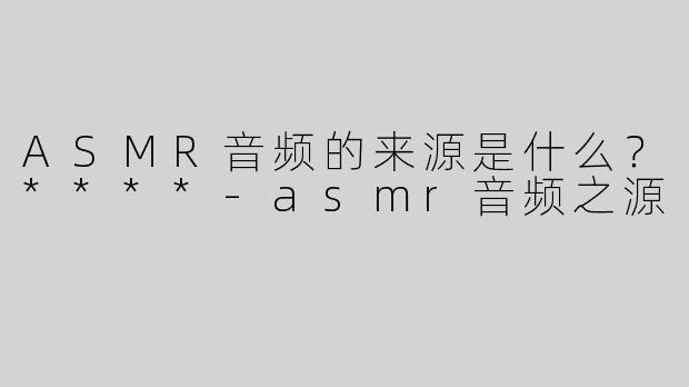ASMR音频的来源是什么？****