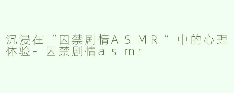 沉浸在“囚禁剧情ASMR”中的心理体验-囚禁剧情asmr