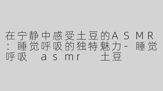 在宁静中感受土豆的ASMR：睡觉呼吸的独特魅力-睡觉呼吸 asmr 土豆