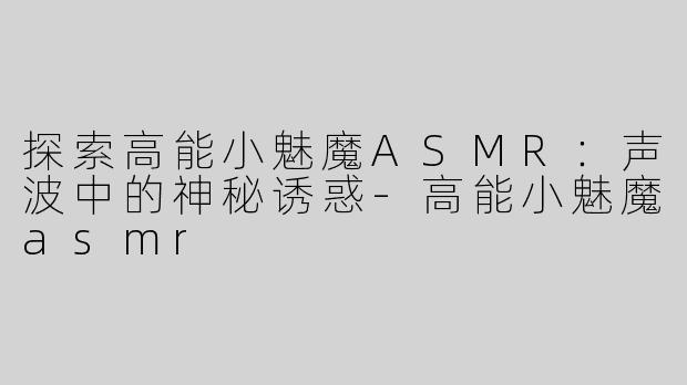 探索高能小魅魔ASMR：声波中的神秘诱惑-高能小魅魔asmr