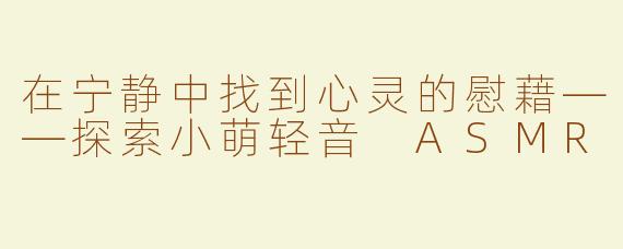 在宁静中找到心灵的慰藉——探索小萌轻音 ASMR