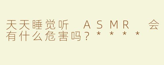 天天睡觉听 ASMR 会有什么危害吗？****