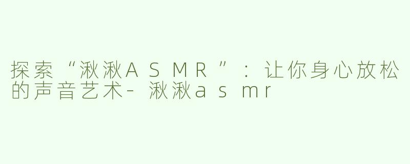 探索“湫湫ASMR”：让你身心放松的声音艺术-湫湫asmr