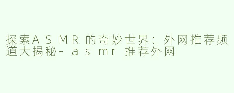 探索ASMR的奇妙世界：外网推荐频道大揭秘-asmr推荐外网