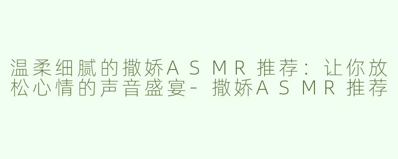 温柔细腻的撒娇ASMR推荐：让你放松心情的声音盛宴-撒娇ASMR推荐