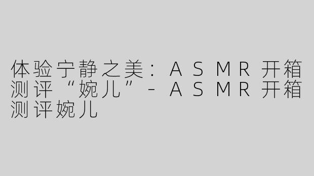 体验宁静之美：ASMR开箱测评“婉儿”-ASMR开箱测评婉儿