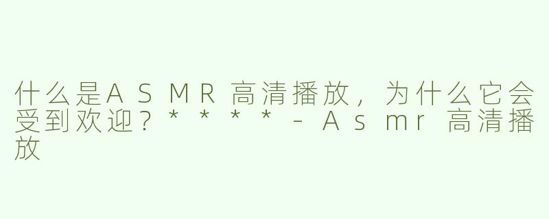 什么是ASMR高清播放，为什么它会受到欢迎？****